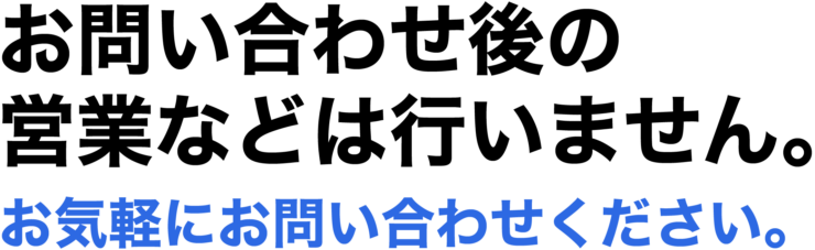 お問い合わせ後の営業などは行いません。お気軽にお問い合わせください。